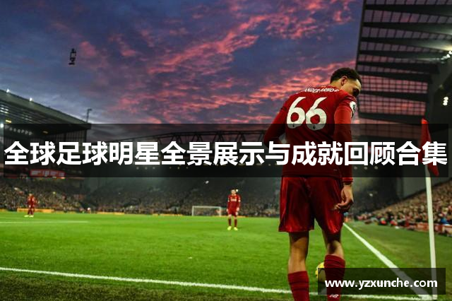 全球足球明星全景展示与成就回顾合集
