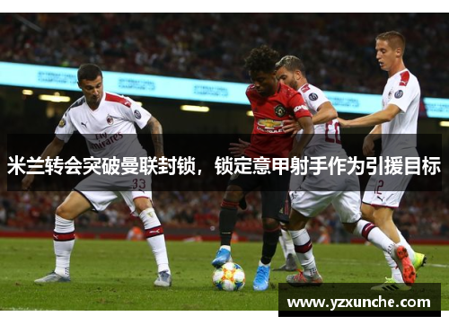 米兰转会突破曼联封锁，锁定意甲射手作为引援目标