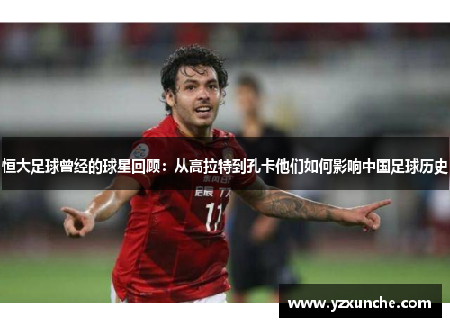 恒大足球曾经的球星回顾：从高拉特到孔卡他们如何影响中国足球历史