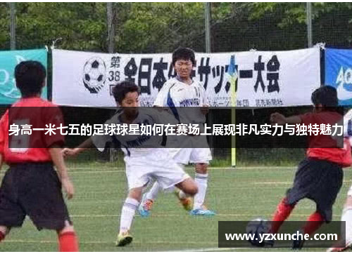 身高一米七五的足球球星如何在赛场上展现非凡实力与独特魅力